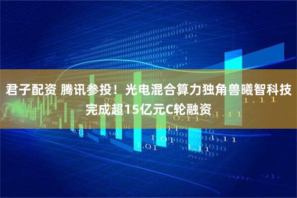 君子配资 腾讯参投！光电混合算力独角兽曦智科技完成超15亿元C轮融资