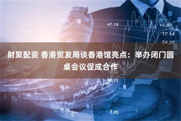 财聚配资 香港贸发局谈香港馆亮点：举办闭门圆桌会议促成合作