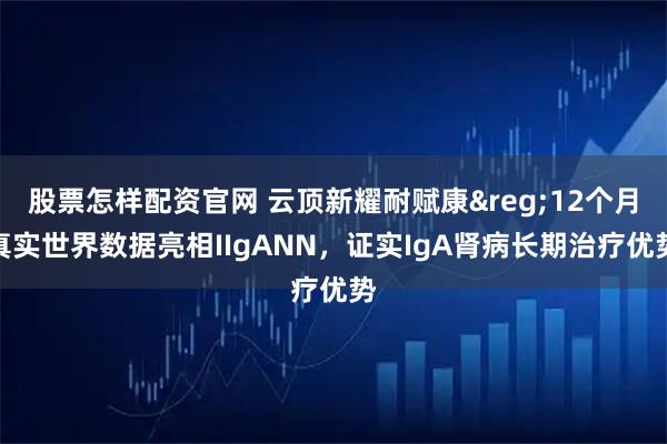 股票怎样配资官网 云顶新耀耐赋康&reg;12个月真实世界数据亮相IIgANN，证实IgA肾病长期治疗优势