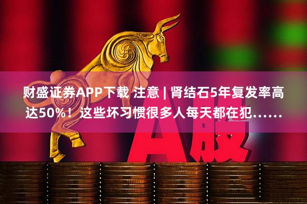 财盛证券APP下载 注意 | 肾结石5年复发率高达50%！这些坏习惯很多人每天都在犯……