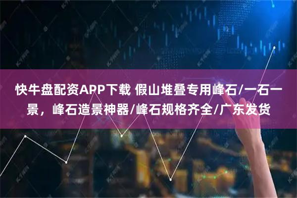 快牛盘配资APP下载 假山堆叠专用峰石/一石一景,峰石造景神器/峰石规格齐全/广东发货