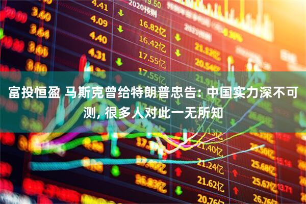 富投恒盈 马斯克曾给特朗普忠告: 中国实力深不可测, 很多人对此一无所知